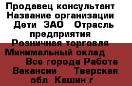 Продавец-консультант › Название организации ­ Дети, ЗАО › Отрасль предприятия ­ Розничная торговля › Минимальный оклад ­ 25 000 - Все города Работа » Вакансии   . Тверская обл.,Кашин г.